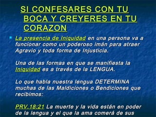 SI CONFESARES CON TUSI CONFESARES CON TU
BOCA Y CREYERES EN TUBOCA Y CREYERES EN TU
CORAZONCORAZON
 La presencia de IniquidadLa presencia de Iniquidad en una persona va aen una persona va a
funcionar como un poderoso imán para atraerfuncionar como un poderoso imán para atraer
Agravio y toda forma de Injusticia.Agravio y toda forma de Injusticia.
Una de las formas en que se manifiesta laUna de las formas en que se manifiesta la
IniquidadIniquidad es a través de la LENGUA.es a través de la LENGUA.
Lo que habla nuestra lengua DETERMINALo que habla nuestra lengua DETERMINA
muchas de las Maldiciones o Bendiciones quemuchas de las Maldiciones o Bendiciones que
recibimos:recibimos:
PRV.18:21PRV.18:21 La muerte y la vida están en poderLa muerte y la vida están en poder
de la lengua y el que la ama comerá de susde la lengua y el que la ama comerá de sus
 
