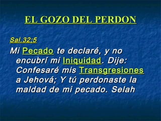 EL GOZO DEL PERDONEL GOZO DEL PERDON
Sal.32;5Sal.32;5
MiMi PecadoPecado te declaré, y note declaré, y no
encubrí miencubrí mi IniquidadIniquidad. Dije:. Dije:
Confesaré misConfesaré mis TransgresionesTransgresiones
a Jehová; Y tú perdonaste laa Jehová; Y tú perdonaste la
maldad de mi pecado. Selahmaldad de mi pecado. Selah
 