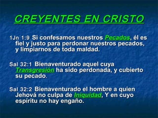 CREYENTES EN CRISTOCREYENTES EN CRISTO
1Jn 1:91Jn 1:9 Si confesamos nuestrosSi confesamos nuestros PecadosPecados, él es, él es
fiel y justo para perdonar nuestros pecados,fiel y justo para perdonar nuestros pecados,
y limpiarnos de toda maldad.y limpiarnos de toda maldad.
Sal 32:1Sal 32:1 Bienaventurado aquel cuyaBienaventurado aquel cuya
TransgresiónTransgresión ha sido perdonada, y cubiertoha sido perdonada, y cubierto
su pecadosu pecado..
Sal 32:2Sal 32:2 Bienaventurado el hombre a quienBienaventurado el hombre a quien
Jehová no culpa deJehová no culpa de IniquidadIniquidad, Y en cuyo, Y en cuyo
espíritu no hay engaño.espíritu no hay engaño.
 