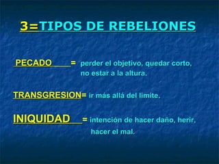 3=3=TIPOS DE REBELIONESTIPOS DE REBELIONES
PECADOPECADO = perder el objetivo, quedar corto,perder el objetivo, quedar corto,
nono estar a la alturaestar a la altura.
TRANSGRESIONTRANSGRESION= ir más allá del limiteir más allá del limite.
INIQUIDADINIQUIDAD = intención de hacer daño, herir,intención de hacer daño, herir,
hacer el mal.hacer el mal.
 