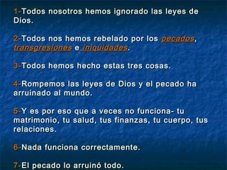 1-1-Todos nosotros hemos ignorado las leyes deTodos nosotros hemos ignorado las leyes de
Dios.Dios.
2-2-Todos nos hemos rebelado por losTodos nos hemos rebelado por los pecadospecados,,
transgresionestransgresiones ee iniquidadesiniquidades..
3-3-Todos hemos hecho estas tres cosas.Todos hemos hecho estas tres cosas.
4-4-Rompemos las leyes de Dios y el pecado haRompemos las leyes de Dios y el pecado ha
arruinado al mundo.arruinado al mundo.
5-5-Y es por eso que a veces no funciona- tuY es por eso que a veces no funciona- tu
matrimonio, tu salud, tus finanzas, tu cuerpo, tusmatrimonio, tu salud, tus finanzas, tu cuerpo, tus
relaciones.relaciones.
6-6-Nada funciona correctamente.Nada funciona correctamente.
7-7-El pecado lo arruinó todo.El pecado lo arruinó todo.
 
