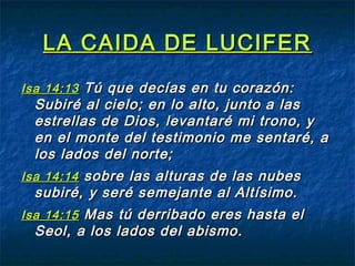 LA CAIDA DE LUCIFERLA CAIDA DE LUCIFER
Isa 14:13Isa 14:13 Tú que decías en tu corazón:Tú que decías en tu corazón:
Subiré al cielo; en lo alto, junto a lasSubiré al cielo; en lo alto, junto a las
estrellas de Dios, levantaré mi trono, yestrellas de Dios, levantaré mi trono, y
en el monte del testimonio me sentaré, aen el monte del testimonio me sentaré, a
los lados del norte;los lados del norte;
Isa 14:14Isa 14:14 sobre las alturas de las nubessobre las alturas de las nubes
subiré, y seré semejante al Altísimo.subiré, y seré semejante al Altísimo.
Isa 14:15Isa 14:15 Mas tú derribado eres hasta elMas tú derribado eres hasta el
Seol, a los lados del abismo.Seol, a los lados del abismo.
 