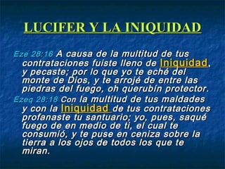 LUCIFER Y LA INIQUIDADLUCIFER Y LA INIQUIDAD
EzeEze 28:1628:16 A causa de la multitud de tusA causa de la multitud de tus
contrataciones fuiste lleno decontrataciones fuiste lleno de IniquidadIniquidad,,
y pecaste; por lo que yo te eché dely pecaste; por lo que yo te eché del
monte de Dios, y te arrojé de entre lasmonte de Dios, y te arrojé de entre las
piedras del fuego, oh querubín protectorpiedras del fuego, oh querubín protector ..
EzeqEzeq 28:1828:18 ConCon la multitud de tus maldadesla multitud de tus maldades
y con lay con la IniquidadIniquidad de tus contratacionesde tus contrataciones
profanaste tu santuario; yo, pues, saquéprofanaste tu santuario; yo, pues, saqué
fuego de en medio de ti, el cual tefuego de en medio de ti, el cual te
consumió, y te puse en ceniza sobre laconsumió, y te puse en ceniza sobre la
tierra a los ojos de todos los que tetierra a los ojos de todos los que te
miran.miran.
 