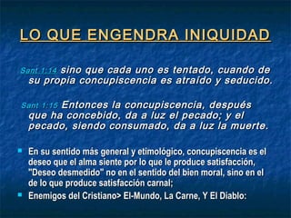 LO QUE ENGENDRA INIQUIDADLO QUE ENGENDRA INIQUIDAD
SantSant 1:141:14 sino que cada uno es tentado, cuando desino que cada uno es tentado, cuando de
su propia concupiscencia es atraído y seducido.su propia concupiscencia es atraído y seducido.
SantSant 1:151:15 Entonces la concupiscencia, despuésEntonces la concupiscencia, después
que ha concebido, da a luz el pecado; y elque ha concebido, da a luz el pecado; y el
pecado, siendo consumado, da a luz la muerte.pecado, siendo consumado, da a luz la muerte.
 En su sentido más general y etimológico, concupiscencia es elEn su sentido más general y etimológico, concupiscencia es el
deseo que el alma siente por lo que le produce satisfacción,deseo que el alma siente por lo que le produce satisfacción,
"Deseo desmedido" no en el sentido del bien moral, sino en el"Deseo desmedido" no en el sentido del bien moral, sino en el
de lo que produce satisfacción carnal;de lo que produce satisfacción carnal;
 Enemigos del Cristiano> El-Mundo, La Carne, Y El Diablo:Enemigos del Cristiano> El-Mundo, La Carne, Y El Diablo:
 