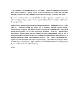 . Por ello es que Dios insiste en enderezar esos lugares torcidos, renovando su misericordia
cada mañana, dándonos - aunque no nos demos cuenta - nuestro milagro cada mañana -
DESPERTANDONOS - ya que nadie tiene la certeza de despertarse al otro día - SOLO DIOS-
El pecado es el fruto de la iniquidad, lo hecho, lo visible el pecados es solo las ramas, pero
debemosirporla raíz para que ese árbol nosiga dandofrutosenfermosynobendecidoscomo
los que quiere Dios.
y para concluir, aunque podríamos seguir hablando de ello dice la palabra de Dios en Exodo
34:6, 7... Y pasando Jehová por delante de él, proclamó: ¡Jehová! ¡Jehová! fuerte,
misericordioso y piadoso; tardo para la ira, y grande en misericordia y verdad; que guarda
misericordia a millares, que perdona la iniquidad, la rebelión y el pecado, y que de ningún
modo tendrá por inocente al malvado; que visita la iniquidad de los padres sobre los hijos y
sobre loshijosde loshijos,hastalatercera y cuarta generación.veranque es muy especifica la
palabra nomencionasoloel pecadoyempiezaporlaINIQUIDAD,por elloqueridoshermanos,
agradezcamoshumildemente aDiosporesta palabray que noslibre de la Iniquidadporel bien
nuestro de los nuestros y para seguir alineado a los mandamientos de Dios. Que tengan un
buen y bendecido Dia para la Gloria del Rey
Amén
 