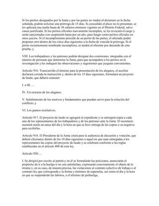 Si los peritos designados por la Junta y por las partes no rinden el dictamen en la fecha
señalada, podrán solicitar una prórroga de 15 días. Si concedido el plazo no lo presentan, se
les aplicará una multa hasta de 30 salarios mínimos vigentes en el Distrito Federal, salvo
causa justificada. Si los peritos oficiales nuevamente incumplen, se les revocará el cargo y
serán sancionados con suspensión hasta por un año, para fungir como peritos oficiales en
otros juicios. Si el incumplimiento procede de un perito de las partes, el afectado podrá
proponer otro dentro de los cinco días siguientes a la fecha de vencida la prórroga. Si el
perito recientemente nombrado incumpliera, se tendrá al oferente por desistido de esta
prueba; y

VIII. Los trabajadores y los patrones podrán designar dos comisiones, integradas con el
número de personas que determine la Junta, para que acompañen a los peritos en la
investigación y les indiquen las observaciones y sugestiones que juzguen convenientes.

Artículo 916. Transcurrido el término para la presentación de los alegatos, el auxiliar
declarará cerrada la instrucción y, dentro de los 15 días siguientes, formulará un proyecto
de laudo, que deberá contener:

I. a III. ...

IV. Un extracto de los alegatos;

V. Señalamiento de los motivos y fundamentos que puedan servir para la solución del
conflicto; y

VI. Los puntos resolutivos.

Artículo 917. El proyecto de laudo se agregará al expediente y se entregará copia a cada
uno de los representantes de los trabajadores y de los patrones ante la Junta. El secretario
asentará razón en autos del día y la hora en que se hizo entrega de las copias o su negativa
para recibirlas.

Artículo 918. El Presidente de la Junta citará para la audiencia de discusión y votación, que
deberá efectuarse dentro de los 10 días siguientes a aquel en que sean entregadas a los
representantes las copias del proyecto de laudo y se celebrará conforme a las reglas
establecidas en el artículo 888 de esta ley.

Artículo 920. ...

I. Se dirigirá por escrito al patrón y en él se formularán las peticiones, anunciarán el
propósito de ir a la huelga si no son satisfechas, expresarán concretamente el objeto de la
misma y, en su caso, de manera precisa, las violaciones al contrato colectivo de trabajo o al
contrato-ley que corresponda y la forma y términos de repararlas, así como el día y la hora
en que se suspenderán las labores, o el término de prehuelga;
 