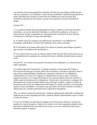 Los derechos de terceros propietarios de bienes afectados por una huelga, podrán hacerse
valer por separado en vía incidental, a efecto de que acreditada la legítima propiedad de los
bienes afectados por la huelga, la Junta tome las medidas que sean necesarias para
restituirles la posesión de los mismos, sin que estas actuaciones afecten el derecho de
huelga.

Artículo 927. ...

I. La excepción de falta de personalidad promovida por el patrón se resolverá de manera
inmediata y, en caso de declararla infundada, se continuará la audiencia, en la que se
observarán las normas consignadas por el procedimiento conciliatorio ante la Junta de
Conciliación y Arbitraje en lo que sean aplicables;

II. Si la parte actora no concurre a la audiencia de conciliación, se le tendrá por no
presentada, ordenándose el archivo del expediente como asunto concluido;

III. El Presidente de la Junta podrá utilizar los medios de apremio para obligar al patrón a
que concurra a la audiencia de conciliación; y

IV. Los efectos del aviso a que se refiere el artículo 920, fracción III de la presente Ley, no
se suspenderán por la audiencia de conciliación ni por la rebeldía del patrón para concurrir
a ella.

Artículo 931. Si se ofrece como prueba el recuento de los trabajadores, se observarán las
reglas siguientes:

I. La Junta Federal de Conciliación y Arbitraje requerirá a la Secretaría del Trabajo y
Previsión Social para que le remita, dentro de las cuarenta y ocho horas siguientes, bajo su
más estricta responsabilidad, el padrón que contenga la relación de los trabajadores
sindicalizados al servicio de la empresa o establecimiento de que se trate. Asimismo,
requerirá al patrón, con los apercibimientos de ley, para que dentro del mismo término le
exhiba copia de la nómina de los trabajadores, lista de raya o de asistencia, o cualquier otro
documento que la Junta considere idóneo para conformar el padrón, vigente a la fecha de
presentación del escrito de emplazamiento de huelga. De resultar necesario, la Junta podrá
requerir a otras autoridades y a las partes, para que dentro del mismo término le remitan la
información que considere pertinente para la elaboración del padrón;

I Bis. Las Juntas Locales de Conciliación y Arbitraje deberán tener disponible el padrón del
sindicato que se haya registrado ante ellas y harán los demás requerimientos a que se refiere
la fracción anterior.

II. Una vez recibidos los documentos señalados en las fracciones anteriores, la Junta los
pondrá a la vista de las partes y dentro de las setenta y dos horas siguientes señalará fecha y
hora para la celebración de una audiencia en la que, en su caso, formularán objeciones y
ofrecerán pruebas al respecto;
 