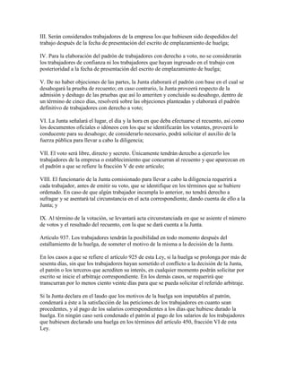 III. Serán considerados trabajadores de la empresa los que hubiesen sido despedidos del
trabajo después de la fecha de presentación del escrito de emplazamiento de huelga;

IV. Para la elaboración del padrón de trabajadores con derecho a voto, no se considerarán
los trabajadores de confianza ni los trabajadores que hayan ingresado en el trabajo con
posterioridad a la fecha de presentación del escrito de emplazamiento de huelga;

V. De no haber objeciones de las partes, la Junta elaborará el padrón con base en el cual se
desahogará la prueba de recuento; en caso contrario, la Junta proveerá respecto de la
admisión y deshago de las pruebas que así lo ameriten y concluido su desahogo, dentro de
un término de cinco días, resolverá sobre las objeciones planteadas y elaborará el padrón
definitivo de trabajadores con derecho a voto;

VI. La Junta señalará el lugar, el día y la hora en que deba efectuarse el recuento, así como
los documentos oficiales o idóneos con los que se identificarán los votantes, proveerá lo
conducente para su desahogo; de considerarlo necesario, podrá solicitar el auxilio de la
fuerza pública para llevar a cabo la diligencia;

VII. El voto será libre, directo y secreto. Únicamente tendrán derecho a ejercerlo los
trabajadores de la empresa o establecimiento que concurran al recuento y que aparezcan en
el padrón a que se refiere la fracción V de este artículo;

VIII. El funcionario de la Junta comisionado para llevar a cabo la diligencia requerirá a
cada trabajador, antes de emitir su voto, que se identifique en los términos que se hubiere
ordenado. En caso de que algún trabajador incumpla lo anterior, no tendrá derecho a
sufragar y se asentará tal circunstancia en el acta correspondiente, dando cuenta de ello a la
Junta; y

IX. Al término de la votación, se levantará acta circunstanciada en que se asiente el número
de votos y el resultado del recuento, con la que se dará cuenta a la Junta.

Artículo 937. Los trabajadores tendrán la posibilidad en todo momento después del
estallamiento de la huelga, de someter el motivo de la misma a la decisión de la Junta.

En los casos a que se refiere el artículo 925 de esta Ley, si la huelga se prolonga por más de
sesenta días, sin que los trabajadores hayan sometido el conflicto a la decisión de la Junta,
el patrón o los terceros que acrediten su interés, en cualquier momento podrán solicitar por
escrito se inicie el arbitraje correspondiente. En los demás casos, se requerirá que
transcurran por lo menos ciento veinte días para que se pueda solicitar el referido arbitraje.

Si la Junta declara en el laudo que los motivos de la huelga son imputables al patrón,
condenará a éste a la satisfacción de las peticiones de los trabajadores en cuanto sean
procedentes, y al pago de los salarios correspondientes a los días que hubiese durado la
huelga. En ningún caso será condenado el patrón al pago de los salarios de los trabajadores
que hubiesen declarado una huelga en los términos del artículo 450, fracción VI de esta
Ley.
 