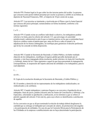 Artículo 970. Postura legal es la que cubre las dos terceras partes del avalúo. La persona
que concurra como postor deberá presentar por escrito su postura y exhibir en un billete de
depósito de Nacional Financiera, SNC, el importe de 10 por ciento de su puja.

Artículo 977. Las tercerías se tramitarán y resolverán por el Pleno o por la Junta Especial
que conozca del juicio principal, sustanciándose en forma incidental, conforme a las
normas siguientes:

I. a V. ...

Artículo 979. Cuando exista un conflicto individual o colectivo, los trabajadores podrán
solicitar a la Junta, para los efectos del artículo 113, que prevenga a la autoridad
jurisdiccional o administrativa ante la que se tramiten juicios en los que se pretendan hacer
efectivos créditos contra el patrón para que, antes de llevar a cabo el remate o la
adjudicación de los bienes embargados, les notifique para garantizar el derecho preferente
que la ley les concede en dicha disposición.

...

Artículo 985. Cuando la Secretaría de Hacienda y Crédito Público, sin haber mediado
objeción de los trabajadores, modifique el ingreso global gravable declarado por el
causante, y éste haya impugnado dicha resolución, podrá solicitar a la Junta de Conciliación
y Arbitraje, dentro de los 3 días siguientes a aquel en que haya presentado la impugnación
correspondiente, la suspensión del reparto adicional de utilidades a los trabajadores, para lo
cual adjuntará:

I. ...

a) a b) ...

II. Copia de la resolución dictada por la Secretaría de Hacienda y Crédito Público; y

III. El nombre y domicilio de los representantes de los trabajadores sindicalizados, no
sindicalizados y de confianza.

Artículo 987. Cuando trabajadores y patrones lleguen a un convenio o liquidación de un
trabajador, fuera de juicio, podrán concurrir ante las Juntas de Conciliación y Arbitraje y las
Especiales, solicitando su aprobación y ratificación, en los términos a que se refiere el
párrafo segundo del artículo 33 de esta ley, para cuyo efecto se identificarán a satisfacción
de aquélla.

En los convenios en que se dé por terminada la relación de trabajo deberá desglosarse la
cantidad que se entregue al trabajador por concepto de salario, de prestaciones devengadas
y de participación de utilidades. En caso de que la Comisión Mixta para la Participación de
las Utilidades en la empresa o establecimiento aún no haya determinado la participación
 