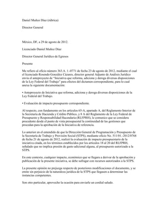 Daniel Muñoz Díaz (rúbrica)

Director General



México, DF, a 29 de agosto de 2012.

Licenciado Daniel Muñoz Díaz

Director General Jurídico de Egresos

Presente

Me refiero al oficio número 363.A. 1.-0771 de fecha 23 de agosto de 2012, mediante el cual
el licenciado Rosendo González Cázares, director general Adjunto de Análisis Jurídico
envía el anteproyecto de “Iniciativa que reforma, adiciona y deroga diversas disposiciones
de la Ley Federal del Trabajo” para efectos del dictamen correspondiente, para lo cual
anexa la siguiente documentación:

• Anteproyecto de Iniciativa que reforma, adiciona y deroga diversas disposiciones de la
Ley Federal del Trabajo.

• Evaluación de impacto presupuesto correspondiente.

Al respecto, con fundamento en los artículos 65-A, apartado A, del Reglamento Interior de
la Secretaría de Hacienda y Crédito Público, y 8 A del Reglamento de la Ley Federal de
Presupuesto y Responsabilidad Hacendaria (RLFPRH), le comunico que se considera
procedente desde el punto de vista presupuestal la continuidad de las gestiones que
procedan para la aprobación de la Iniciativa de referencia.

Lo anterior en el entendido de que la Dirección General de Programación y Presupuesto de
la Secretaría de Trabajo y Provisión Social (STPS), mediante oficio No. 511/01.-2012/0768
de fecha 21 de agosto de 2012, realizó la evaluación de impacto presupuestario de la
iniciativa citada, en los términos establecidos por los artículos 18 al 20 del RLFPRH,
señalado que no implica presión de gasto adicional alguna, al presupuesto autorizado a la
STPS.

En este contexto, cualquier impacto, económico que se llegara a derivar de la aprobación y
publicación de la presente iniciativa, se debe sufragar con recursos autorizados a la STPS.

La presente opinión no prejuzga respecto de posteriores modificaciones el documento, y se
emite sin perjuicio de la naturaleza jurídica de la STPS que llegasen a determinar las
instancias competentes.

Son otro particular, aprovecho la ocasión para enviarle un cordial saludo.
 