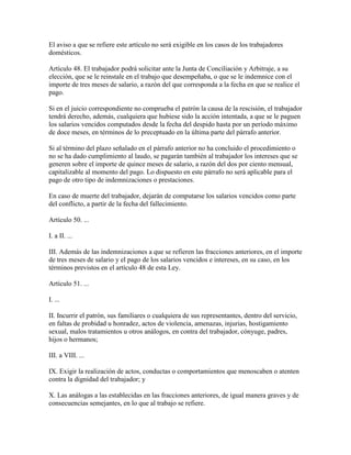 El aviso a que se refiere este artículo no será exigible en los casos de los trabajadores
domésticos.

Artículo 48. El trabajador podrá solicitar ante la Junta de Conciliación y Arbitraje, a su
elección, que se le reinstale en el trabajo que desempeñaba, o que se le indemnice con el
importe de tres meses de salario, a razón del que corresponda a la fecha en que se realice el
pago.

Si en el juicio correspondiente no comprueba el patrón la causa de la rescisión, el trabajador
tendrá derecho, además, cualquiera que hubiese sido la acción intentada, a que se le paguen
los salarios vencidos computados desde la fecha del despido hasta por un período máximo
de doce meses, en términos de lo preceptuado en la última parte del párrafo anterior.

Si al término del plazo señalado en el párrafo anterior no ha concluido el procedimiento o
no se ha dado cumplimiento al laudo, se pagarán también al trabajador los intereses que se
generen sobre el importe de quince meses de salario, a razón del dos por ciento mensual,
capitalizable al momento del pago. Lo dispuesto en este párrafo no será aplicable para el
pago de otro tipo de indemnizaciones o prestaciones.

En caso de muerte del trabajador, dejarán de computarse los salarios vencidos como parte
del conflicto, a partir de la fecha del fallecimiento.

Artículo 50. ...

I. a II. ...

III. Además de las indemnizaciones a que se refieren las fracciones anteriores, en el importe
de tres meses de salario y el pago de los salarios vencidos e intereses, en su caso, en los
términos previstos en el artículo 48 de esta Ley.

Artículo 51. ...

I. ...

II. Incurrir el patrón, sus familiares o cualquiera de sus representantes, dentro del servicio,
en faltas de probidad u honradez, actos de violencia, amenazas, injurias, hostigamiento
sexual, malos tratamientos u otros análogos, en contra del trabajador, cónyuge, padres,
hijos o hermanos;

III. a VIII. ...

IX. Exigir la realización de actos, conductas o comportamientos que menoscaben o atenten
contra la dignidad del trabajador; y

X. Las análogas a las establecidas en las fracciones anteriores, de igual manera graves y de
consecuencias semejantes, en lo que al trabajo se refiere.
 