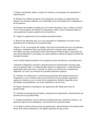 I. Vigilar, instrumentar, operar y mejorar los sistemas y los programas de capacitación y
adiestramiento;

II. Proponer los cambios necesarios en la maquinaria, los equipos, la organización del
trabajo y las relaciones laborales, de conformidad con las necesidades de los trabajadores y
de los patrones;

III. Proponer las medidas acordadas por los Comités Nacionales a que se refiere el artículo
153-K, con el propósito de impulsar la capacitación, medir y elevar la productividad, así
como garantizar el reparto equitativo de sus beneficios;

IV. Vigilar el cumplimiento de los acuerdos de productividad; y

V. Resolver las objeciones que, en su caso, presenten los trabajadores con motivo de la
distribución de los beneficios de la productividad.

Artículo 153-K. La Secretaría del Trabajo y Previsión Social podrá convocar a los patrones,
sindicatos y trabajadores libres que formen parte de las mismas ramas industriales o
actividades, para que constituyan Comités Nacionales de Productividad y Capacitación de
esas ramas industriales o actividades, los cuales tendrán el carácter de órganos auxiliares de
la propia Secretaría.

Estos Comités tendrán facultades en las respectivas ramas de industria o actividades para:

I. Realizar el diagnóstico nacional e internacional de los requerimientos necesarios para
elevar la productividad y la competitividad, impulsar la capacitación y el adiestramiento,
proponiendo planes por rama, y vincular los salarios a la calificación y competencias
adquiridas, así como a la evolución de la productividad de la empresa;

II. Colaborar en la elaboración y actualización permanente del Catálogo Nacional de
Ocupaciones y en los estudios sobre las características de la tecnología, maquinaria y
equipo en existencia y uso, así como de las competencias laborales requeridas en las
actividades correspondientes a las ramas industriales o de servicios;

III. Sugerir alternativas tecnológicas y de organización del trabajo para elevar la
productividad;

IV. Formular recomendaciones de planes y programas de capacitación y adiestramiento que
permitan elevar la productividad;

V. Estudiar mecanismos y nuevas formas de remuneración que vinculen los salarios y, en
general el ingreso de los trabajadores, a los beneficios de la productividad;

VI. Evaluar los efectos de las acciones de capacitación y adiestramiento en la productividad
dentro de las ramas industriales o actividades específicas de que se trate;
 