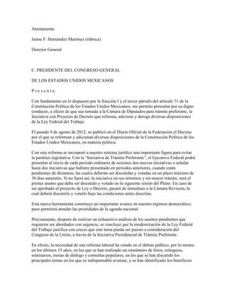 Atentamente

Jaime F. Hernández Martínez (rúbrica)

Director General



C. PRESIDENTE DEL CONGRESO GENERAL

DE LOS ESTADOS UNIDOS MEXICANOS

P r e s e n t e.

Con fundamento en lo dispuesto por la fracción I y el tercer párrafo del artículo 71 de la
Constitución Política de los Estados Unidos Mexicanos, me permito presentar por su digno
conducto, a efecto de que sea turnada a la Cámara de Diputados para trámite preferente, la
Iniciativa con Proyecto de Decreto que reforma, adiciona y deroga diversas disposiciones
de la Ley Federal del Trabajo.

El pasado 9 de agosto de 2012, se publicó en el Diario Oficial de la Federación el Decreto
por el que se reforman y adicionan diversas disposiciones de la Constitución Política de los
Estados Unidos Mexicanos, en materia política.

Con esta reforma se incorporó a nuestro sistema jurídico una importante figura para evitar
la parálisis legislativa. Con la “Iniciativa de Trámite Preferente”, el Ejecutivo Federal podrá
presentar al inicio de cada periodo ordinario de sesiones dos nuevas iniciativas o señalar
hasta dos iniciativas que hubiere presentado en periodos anteriores, cuando estén
pendientes de dictamen, las cuales deberán ser discutidas y votadas en un plazo máximo de
30 días naturales. Si no fuera así, la iniciativa en sus términos y sin mayor trámite, será el
primer asunto que deba ser discutido y votado en la siguiente sesión del Pleno. En caso de
ser aprobado el proyecto de Ley o Decreto, pasará de inmediato a la Cámara Revisora, la
cual deberá discutirlo y votarlo bajo las condiciones antes descritas.

Esta nueva herramienta constituye un importante avance en nuestro régimen democrático,
pues permitirá atender las prioridades de la agenda nacional.

Precisamente, después de realizar un exhaustivo análisis de los asuntos pendientes que
requieren ser abordados con urgencia, se concluye que la modernización de la Ley Federal
del Trabajo justifica con creces que este tema pueda ser puesto a consideración del
Congreso de la Unión, a través de la Iniciativa Presidencial de Trámite Preferente.

En efecto, la necesidad de una reforma laboral ha estado en el debate público, por lo menos
en los últimos 15 años, en los que se han realizado un sinnúmero de foros, coloquios,
seminarios, mesas de diálogo y consultas populares, en los que se han discutido los
principales temas en los que es indispensable avanzar, y se han identificado los beneficios
 