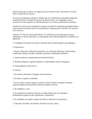 materia prima que se utiliza, son capaces de actuar sobre la vida, el desarrollo y la salud
física y mental de los menores.

En caso de contingencia sanitaria y siempre que así lo determine la autoridad competente,
no podrá utilizarse el trabajo de menores de dieciséis años. Los trabajadores que se
encuentren en este supuesto, no sufrirán perjuicio en su salario, prestaciones y derechos.

Cuando con motivo de la contingencia sanitaria se ordene la suspensión general de labores,
a los menores de dieciséis años les será aplicable lo dispuesto por el artículo 429, fracción
IV de esta Ley.

Artículo 176. Para los efectos del artículo 175, además de lo que dispongan las leyes,
reglamentos y normas aplicables, se considerarán como labores peligrosas o insalubres, las
siguientes:

A. Tratándose de menores de catorce a dieciséis años de edad, aquellos que impliquen:

I. Exposición a:

1. Ruido, vibraciones, radiaciones ionizantes y no ionizantes infrarrojas o ultravioletas,
condiciones térmicas elevadas o abatidas o presiones ambientales anormales.

2. Agentes químicos contaminantes del ambiente laboral.

3. Residuos peligrosos, agentes biológicos o enfermedades infecto contagiosas.

4. Fauna peligrosa o flora nociva.

II. Labores:

1. De rescate, salvamento y brigadas contra siniestros.

2. En altura o espacios confinados.

3. En las cuales se operen equipos y procesos críticos donde se manejen sustancias
químicas peligrosas que puedan ocasionar accidentes mayores.

4. De soldadura y corte.

5. En condiciones climáticas extremas en campo abierto, que los expongan a
deshidratación, golpe de calor, hipotermia o congelación.

6. En vialidades con amplio volumen de tránsito vehicular (vías primarias).

7. Agrícolas, forestales, de aserrado, silvícolas, de caza y pesca.
 
