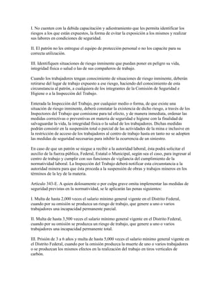 I. No cuenten con la debida capacitación y adiestramiento que les permita identificar los
riesgos a los que están expuestos, la forma de evitar la exposición a los mismos y realizar
sus labores en condiciones de seguridad.

II. El patrón no les entregue el equipo de protección personal o no los capacite para su
correcta utilización.

III. Identifiquen situaciones de riesgo inminente que puedan poner en peligro su vida,
integridad física o salud o las de sus compañeros de trabajo.

Cuando los trabajadores tengan conocimiento de situaciones de riesgo inminente, deberán
retirarse del lugar de trabajo expuesto a ese riesgo, haciendo del conocimiento de esta
circunstancia al patrón, a cualquiera de los integrantes de la Comisión de Seguridad e
Higiene o a la Inspección del Trabajo.

Enterada la Inspección del Trabajo, por cualquier medio o forma, de que existe una
situación de riesgo inminente, deberá constatar la existencia de dicho riesgo, a través de los
Inspectores del Trabajo que comisione para tal efecto, y de manera inmediata, ordenar las
medidas correctivas o preventivas en materia de seguridad e higiene con la finalidad de
salvaguardar la vida, la integridad física o la salud de los trabajadores. Dichas medidas
podrán consistir en la suspensión total o parcial de las actividades de la mina e inclusive en
la restricción de acceso de los trabajadores al centro de trabajo hasta en tanto no se adopten
las medidas de seguridad necesarias para inhibir la ocurrencia de un siniestro.

En caso de que un patrón se niegue a recibir a la autoridad laboral, ésta podrá solicitar el
auxilio de la fuerza pública, Federal, Estatal o Municipal, según sea el caso, para ingresar al
centro de trabajo y cumplir con sus funciones de vigilancia del cumplimiento de la
normatividad laboral. La Inspección del Trabajo deberá notificar esta circunstancia a la
autoridad minera para que ésta proceda a la suspensión de obras y trabajos mineros en los
términos de la ley de la materia.

Artículo 343-E. A quien dolosamente o por culpa grave omita implementar las medidas de
seguridad previstas en la normatividad, se le aplicarán las penas siguientes:

I. Multa de hasta 2,000 veces el salario mínimo general vigente en el Distrito Federal,
cuando por su omisión se produzca un riesgo de trabajo, que genere a uno o varios
trabajadores una incapacidad permanente parcial.

II. Multa de hasta 3,500 veces el salario mínimo general vigente en el Distrito Federal,
cuando por su omisión se produzca un riesgo de trabajo, que genere a uno o varios
trabajadores una incapacidad permanente total.

III. Prisión de 3 a 6 años y multa de hasta 5,000 veces el salario mínimo general vigente en
el Distrito Federal, cuando por la omisión produzca la muerte de uno o varios trabajadores
o se produzcan los mismos efectos en la realización del trabajo en tiros verticales de
carbón.
 