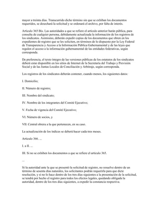 mayor a treinta días. Transcurrido dicho término sin que se exhiban los documentos
requeridos, se desechará la solicitud y se ordenará el archivo, por falta de interés.

Artículo 365 Bis. Las autoridades a que se refiere el artículo anterior harán pública, para
consulta de cualquier persona, debidamente actualizada la información de los registros de
los sindicatos. Asimismo, deberán expedir copias de los documentos que obren en los
expedientes de registro que se les soliciten, en términos de lo dispuesto por la Ley Federal
de Transparencia y Acceso a la Información Pública Gubernamental y de las leyes que
regulen el acceso a la información gubernamental de las entidades federativas, según
corresponda.

De preferencia, el texto íntegro de las versiones públicas de los estatutos de los sindicatos
deberá estar disponible en los sitios de Internet de la Secretaría del Trabajo y Previsión
Social y de las Juntas Locales de Conciliación y Arbitraje, según corresponda.

Los registros de los sindicatos deberán contener, cuando menos, los siguientes datos:

I. Domicilio;

II. Número de registro;

III. Nombre del sindicato;

IV. Nombre de los integrantes del Comité Ejecutivo;

V. Fecha de vigencia del Comité Ejecutivo;

VI. Número de socios, y

VII. Central obrera a la que pertenecen, en su caso.

La actualización de los índices se deberá hacer cada tres meses.

Artículo 366. ...

I. a II. ...

III. Si no se exhiben los documentos a que se refiere el artículo 365.

...

Si la autoridad ante la que se presentó la solicitud de registro, no resuelve dentro de un
término de sesenta días naturales, los solicitantes podrán requerirla para que dicte
resolución, y si no lo hace dentro de los tres días siguientes a la presentación de la solicitud,
se tendrá por hecho el registro para todos los efectos legales, quedando obligada la
autoridad, dentro de los tres días siguientes, a expedir la constancia respectiva.
 