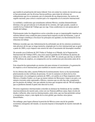 que tendría la actualización del marco laboral. Esto sin contar los cientos de iniciativas que
se han presentado, por las diversas fuerzas políticas, para tratar de reformar un
ordenamiento que en su momento, por el contenido de sus disposiciones, fue motivo de
orgullo nacional, pues colocó a nuestro país a la vanguardia en el concierto internacional.

La realidad y condiciones que actualmente enfrenta México, resultan diametralmente
distintas a las que prevalecían en la década de los setentas, del siglo pasado, cuando se
expidió la Ley Federal del Trabajo que nos rige. Estas condiciones no son ajenas para el
mundo del trabajo.

Prácticamente todos los diagnósticos serios coinciden en que es impostergable impulsar una
reforma laboral como condición para avanzar hacia mejores niveles de bienestar, y que al
mismo tiempo contribuya a favorecer los principios de equidad y no discriminación en las
relaciones de trabajo.

Debemos recordar que esta Administración ha enfrentado uno de los entornos económicos
más adversos de los que se tenga memoria, originado por la crisis internacional que se gestó
a partir de 2008 y cuyo impacto más notorio ha sido el incremento del desempleo mundial.

De acuerdo con el Informe de 2012 Sobre el Trabajo en el Mundo, de la Organización
Internacional del Trabajo (OIT), esta crisis causó la perdida de 20 millones de puestos de
trabajo en el orbe, entre octubre de 2008 y abril de 2009. Se calcula que aún hay un déficit
de 50 millones de empleos, en comparación con las condiciones prevalecientes antes de la
crisis.

Esta situación ha representado un enorme reto para retomar el crecimiento y la generación
de empleos a nivel internacional, pero también en nuestro contexto nacional.

En los últimos diez años, nuestra Población Económicamente Activa se ha incrementado
prácticamente en diez millones de personas. Si esto lo sumamos al efecto de la crisis
internacional; a la contingencia sanitaria de 2009, y al cambio en el flujo migratorio entre
México y Estados Unidos, en el que un menor número de Mexicanos viajan a ese país y un
número creciente están regresando a México, tenemos que no sólo hay más competencia
por los puestos de trabajo, sino que además tuvimos que recuperar más de 700 mil empleos
que se perdieron durante la parte más dura de la crisis.

Diversos organismos internacionales coinciden en destacar las fortalezas de las variables
macroeconómicas de nuestro país, como son sus finanzas públicas sanas, bajos niveles de
deuda e inflación, altas reservas internacionales, entre otras, que nos han permitido sortear
y recuperarnos, mejor y más rápido de la crisis global, que muchos otros países
desarrollados.

Sin embargo, para lograr afianzar la posición de México como una de las grandes
economías emergentes del mundo, se necesita mejorar el desempeño de nuestro mercado de
trabajo.
 