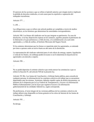 El ejercicio de las acciones a que se refiere el párrafo anterior, por ningún motivo implicará
la pérdida de derechos sindicales, ni será causa para la expulsión o separación del
trabajador inconforme.

Artículo 377. ...

I. a III. ...

Las obligaciones a que se refiere este artículo podrán ser cumplidas a través de medios
electrónicos, en los términos que determinen las autoridades correspondientes.

Artículo 380. Los bienes del sindicato son los que integran su patrimonio. En caso de
disolución, si no hay disposición expresa en los estatutos, aquéllos pasarán al patrimonio de
la federación a la que pertenezca y a falta de ésta, a la confederación a la cual estén
agremiados, y a falta de ambas, al Instituto Mexicano del Seguro Social.

Si los estatutos determinan que los bienes se repartirán entre los agremiados, se entiende
por éstos a quienes estén en activo hasta un año antes de la disolución.

La representación del sindicato subsistirá para el solo efecto de entrega, reparto, liquidación
o venta de los bienes, sin embargo podrá revocarse si así lo determina la mayoría de los
agremiados con derecho a reparto.

Artículo 390. ...

...

No se podrá depositar el contrato colectivo que omita anexar las constancias a que se
refiere la fracción IV, del artículo 920 de la presente ley.

Artículo 391 Bis. Las Juntas de Conciliación y Arbitraje harán pública, para consulta de
cualquier persona, la información de los contratos colectivos de trabajo que se encuentren
depositados ante las mismas. Asimismo, deberán expedir copias de dichos documentos, en
términos de lo dispuesto por la Ley Federal de Transparencia y Acceso a la Información
Pública Gubernamental y de las leyes que regulen el acceso a la información
gubernamental de las entidades federativas, según corresponda.

De preferencia, el texto íntegro de las versiones públicas de los contratos colectivos de
trabajo deberá estar disponible en forma gratuita en los sitios de Internet de las Juntas de
Conciliación y Arbitraje.

Artículo 395. ...

Se deroga.
 