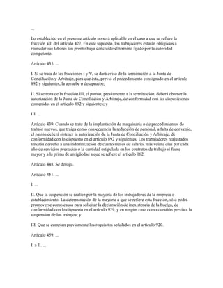 ...

Lo establecido en el presente artículo no será aplicable en el caso a que se refiere la
fracción VII del artículo 427. En este supuesto, los trabajadores estarán obligados a
reanudar sus labores tan pronto haya concluido el término fijado por la autoridad
competente.

Artículo 435. ...

I. Si se trata de las fracciones I y V, se dará aviso de la terminación a la Junta de
Conciliación y Arbitraje, para que ésta, previo el procedimiento consignado en el artículo
892 y siguientes, la apruebe o desapruebe;

II. Si se trata de la fracción III, el patrón, previamente a la terminación, deberá obtener la
autorización de la Junta de Conciliación y Arbitraje, de conformidad con las disposiciones
contenidas en el artículo 892 y siguientes; y

III. ...

Artículo 439. Cuando se trate de la implantación de maquinaria o de procedimientos de
trabajo nuevos, que traiga como consecuencia la reducción de personal, a falta de convenio,
el patrón deberá obtener la autorización de la Junta de Conciliación y Arbitraje, de
conformidad con lo dispuesto en el artículo 892 y siguientes. Los trabajadores reajustados
tendrán derecho a una indemnización de cuatro meses de salario, más veinte días por cada
año de servicios prestados o la cantidad estipulada en los contratos de trabajo si fuese
mayor y a la prima de antigüedad a que se refiere el artículo 162.

Artículo 448. Se deroga.

Artículo 451. ...

I. ...

II. Que la suspensión se realice por la mayoría de los trabajadores de la empresa o
establecimiento. La determinación de la mayoría a que se refiere esta fracción, sólo podrá
promoverse como causa para solicitar la declaración de inexistencia de la huelga, de
conformidad con lo dispuesto en el artículo 929, y en ningún caso como cuestión previa a la
suspensión de los trabajos; y

III. Que se cumplan previamente los requisitos señalados en el artículo 920.

Artículo 459. ...

I. a II. ...
 