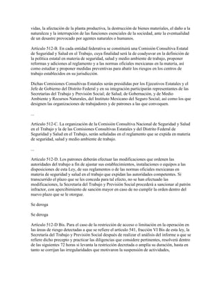 vidas, la afectación de la planta productiva, la destrucción de bienes materiales, el daño a la
naturaleza y la interrupción de las funciones esenciales de la sociedad, ante la eventualidad
de un desastre provocado por agentes naturales o humanos.

Artículo 512-B. En cada entidad federativa se constituirá una Comisión Consultiva Estatal
de Seguridad y Salud en el Trabajo, cuya finalidad será la de coadyuvar en la definición de
la política estatal en materia de seguridad, salud y medio ambiente de trabajo, proponer
reformas y adiciones al reglamento y a las normas oficiales mexicanas en la materia, así
como estudiar y proponer medidas preventivas para abatir los riesgos en los centros de
trabajo establecidos en su jurisdicción.

Dichas Comisiones Consultivas Estatales serán presididas por los Ejecutivos Estatales y el
Jefe de Gobierno del Distrito Federal y en su integración participarán representantes de las
Secretarías del Trabajo y Previsión Social; de Salud; de Gobernación, y de Medio
Ambiente y Recursos Naturales, del Instituto Mexicano del Seguro Social; así como los que
designen las organizaciones de trabajadores y de patrones a las que convoquen.

...

Artículo 512-C. La organización de la Comisión Consultiva Nacional de Seguridad y Salud
en el Trabajo y la de las Comisiones Consultivas Estatales y del Distrito Federal de
Seguridad y Salud en el Trabajo, serán señaladas en el reglamento que se expida en materia
de seguridad, salud y medio ambiente de trabajo.

...

Artículo 512-D. Los patrones deberán efectuar las modificaciones que ordenen las
autoridades del trabajo a fin de ajustar sus establecimientos, instalaciones o equipos a las
disposiciones de esta Ley, de sus reglamentos o de las normas oficiales mexicanas en
materia de seguridad y salud en el trabajo que expidan las autoridades competentes. Si
transcurrido el plazo que se les conceda para tal efecto, no se han efectuado las
modificaciones, la Secretaría del Trabajo y Previsión Social procederá a sancionar al patrón
infractor, con apercibimiento de sanción mayor en caso de no cumplir la orden dentro del
nuevo plazo que se le otorgue.

Se deroga

Se deroga

Artículo 512-D Bis. Para el caso de la restricción de acceso o limitación en la operación en
las áreas de riesgo detectadas a que se refiere el artículo 541, fracción VI Bis de esta ley, la
Secretaría del Trabajo y Previsión Social después de realizar el análisis del informe a que se
refiere dicho precepto y practicar las diligencias que considere pertinentes, resolverá dentro
de las siguientes 72 horas si levanta la restricción decretada o amplía su duración, hasta en
tanto se corrijan las irregularidades que motivaron la suspensión de actividades,
 
