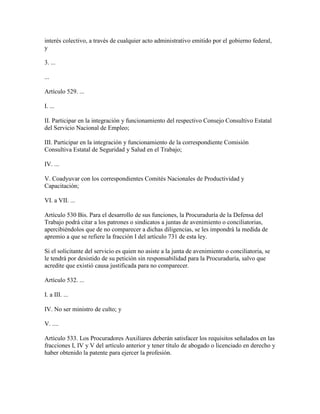 interés colectivo, a través de cualquier acto administrativo emitido por el gobierno federal,
y

3. ...

...

Artículo 529. ...

I. ...

II. Participar en la integración y funcionamiento del respectivo Consejo Consultivo Estatal
del Servicio Nacional de Empleo;

III. Participar en la integración y funcionamiento de la correspondiente Comisión
Consultiva Estatal de Seguridad y Salud en el Trabajo;

IV. ...

V. Coadyuvar con los correspondientes Comités Nacionales de Productividad y
Capacitación;

VI. a VII. ...

Artículo 530 Bis. Para el desarrollo de sus funciones, la Procuraduría de la Defensa del
Trabajo podrá citar a los patrones o sindicatos a juntas de avenimiento o conciliatorias,
apercibiéndolos que de no comparecer a dichas diligencias, se les impondrá la medida de
apremio a que se refiere la fracción I del artículo 731 de esta ley.

Si el solicitante del servicio es quien no asiste a la junta de avenimiento o conciliatoria, se
le tendrá por desistido de su petición sin responsabilidad para la Procuraduría, salvo que
acredite que existió causa justificada para no comparecer.

Artículo 532. ...

I. a III. ...

IV. No ser ministro de culto; y

V. ....

Artículo 533. Los Procuradores Auxiliares deberán satisfacer los requisitos señalados en las
fracciones I, IV y V del artículo anterior y tener título de abogado o licenciado en derecho y
haber obtenido la patente para ejercer la profesión.
 