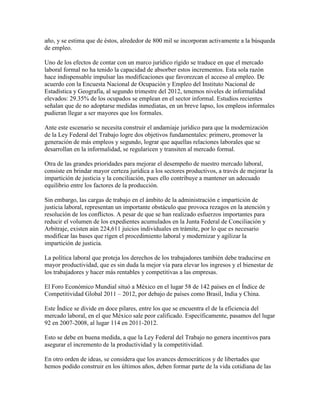 año, y se estima que de éstos, alrededor de 800 mil se incorporan activamente a la búsqueda
de empleo.

Uno de los efectos de contar con un marco jurídico rígido se traduce en que el mercado
laboral formal no ha tenido la capacidad de absorber estos incrementos. Esta sola razón
hace indispensable impulsar las modificaciones que favorezcan el acceso al empleo. De
acuerdo con la Encuesta Nacional de Ocupación y Empleo del Instituto Nacional de
Estadística y Geografía, al segundo trimestre del 2012, tenemos niveles de informalidad
elevados: 29.35% de los ocupados se emplean en el sector informal. Estudios recientes
señalan que de no adoptarse medidas inmediatas, en un breve lapso, los empleos informales
pudieran llegar a ser mayores que los formales.

Ante este escenario se necesita construir el andamiaje jurídico para que la modernización
de la Ley Federal del Trabajo logre dos objetivos fundamentales: primero, promover la
generación de más empleos y segundo, lograr que aquellas relaciones laborales que se
desarrollan en la informalidad, se regularicen y transiten al mercado formal.

Otra de las grandes prioridades para mejorar el desempeño de nuestro mercado laboral,
consiste en brindar mayor certeza jurídica a los sectores productivos, a través de mejorar la
impartición de justicia y la conciliación, pues ello contribuye a mantener un adecuado
equilibrio entre los factores de la producción.

Sin embargo, las cargas de trabajo en el ámbito de la administración e impartición de
justicia laboral, representan un importante obstáculo que provoca rezagos en la atención y
resolución de los conflictos. A pesar de que se han realizado esfuerzos importantes para
reducir el volumen de los expedientes acumulados en la Junta Federal de Conciliación y
Arbitraje, existen aún 224,611 juicios individuales en trámite, por lo que es necesario
modificar las bases que rigen el procedimiento laboral y modernizar y agilizar la
impartición de justicia.

La política laboral que proteja los derechos de los trabajadores también debe traducirse en
mayor productividad, que es sin duda la mejor vía para elevar los ingresos y el bienestar de
los trabajadores y hacer más rentables y competitivas a las empresas.

El Foro Económico Mundial situó a México en el lugar 58 de 142 países en el Índice de
Competitividad Global 2011 – 2012, por debajo de países como Brasil, India y China.

Este Índice se divide en doce pilares, entre los que se encuentra el de la eficiencia del
mercado laboral, en el que México sale peor calificado. Específicamente, pasamos del lugar
92 en 2007-2008, al lugar 114 en 2011-2012.

Esto se debe en buena medida, a que la Ley Federal del Trabajo no genera incentivos para
asegurar el incremento de la productividad y la competitividad.

En otro orden de ideas, se considera que los avances democráticos y de libertades que
hemos podido construir en los últimos años, deben formar parte de la vida cotidiana de las
 