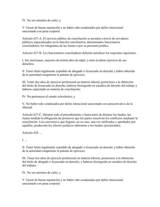 IV. No ser ministro de culto; y

V. Gozar de buena reputación y no haber sido condenados por delito intencional
sancionado con pena corporal.

Artículo 627-A. El servicio público de conciliación se prestará a través de servidores
públicos especializados en la función conciliatoria, denominados funcionarios
conciliadores; los integrantes de las Juntas o por su personal jurídico.

Artículo 627-B. Los funcionarios conciliadores deberán satisfacer los requisitos siguientes:

I. Ser mexicanos, mayores de treinta años de edad, y estar en pleno ejercicio de sus
derechos;

II. Tener título legalmente expedido de abogado o licenciado en derecho y haber obtenido
de la autoridad competente la patente de ejercicio;

III. Tener dos años de ejercicio profesional en materia laboral, posteriores a la obtención
del título de licenciado en derecho, haberse distinguido en estudios de derecho del trabajo y
haberse capacitado en materia de conciliación;

IV. No pertenecer al estado eclesiástico; y

V. No haber sido condenados por delito intencional sancionado con pena privativa de la
libertad.

Artículo 627-C. Durante todo el procedimiento y hasta antes de dictarse los laudos, las
Juntas tendrán la obligación de promover que las partes resuelvan los conflictos mediante la
conciliación. Los convenios a que lleguen, en su caso, una vez ratificados y aprobados por
aquéllas, producirán los efectos jurídicos inherentes a los laudos ejecutoriados.

Artículo 628. ...

I. ...

II. Tener título legalmente expedido de abogado o licenciado en derecho y haber obtenido
de la autoridad competente la patente de ejercicio;

III. Tener tres años de ejercicio profesional en materia laboral, posteriores a la obtención
del título de abogado o licenciado en derecho, y haberse distinguido en estudios de derecho
del trabajo;

IV. No ser ministro de culto; y

V. Gozar de buena reputación y no haber sido condenados por delito intencional
sancionado con pena corporal.
 