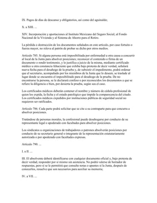 IX. Pagos de días de descanso y obligatorios, así como del aguinaldo;

X. a XIII. ...

XIV. Incorporación y aportaciones al Instituto Mexicano del Seguro Social; al Fondo
Nacional de la Vivienda y al Sistema de Ahorro para el Retiro.

La pérdida o destrucción de los documentos señalados en este artículo, por caso fortuito o
fuerza mayor, no releva al patrón de probar su dicho por otros medios.

Artículo 785. Si alguna persona está imposibilitada por enfermedad u otra causa a concurrir
al local de la Junta para absolver posiciones; reconocer el contenido o firma de un
documento o rendir testimonio, y lo justifica a juicio de la misma, mediante certificado
médico u otra constancia fehaciente que exhiba bajo protesta de decir verdad, señalará
nueva fecha para el desahogo de la prueba y, de subsistir el impedimento, podrá ordenar
que el secretario, acompañado por los miembros de la Junta que lo deseen, se traslade al
lugar donde se encuentra el imposibilitado para el desahogo de la prueba. De no
encontrarse la persona, se le declarará confeso o por reconocidos los documentos a que se
refiere la diligencia o bien, por desierta la prueba, según sea el caso.

Los certificados médicos deberán contener el nombre y número de cédula profesional de
quien los expida, la fecha y el estado patológico que impide la comparecencia del citado.
Los certificados médicos expedidos por instituciones públicas de seguridad social no
requieren ser ratificados.

Artículo 786. Cada parte podrá solicitar que se cite a su contraparte para que concurra a
absolver posiciones.

Tratándose de personas morales, la confesional puede desahogarse por conducto de su
representante legal o apoderado con facultades para absolver posiciones.

Los sindicatos u organizaciones de trabajadores o patrones absolverán posiciones por
conducto de su secretario general o integrante de la representación estatutariamente
autorizada o por apoderado con facultades expresas.

Artículo 790. ...

I. a II. ...

III. El absolvente deberá identificarse con cualquier documento oficial y, bajo protesta de
decir verdad, responder por sí mismo sin asistencia. No podrá valerse de borrador de
respuestas, pero sí se le permitirá que consulte notas o apuntes si la Junta, después de
conocerlos, resuelve que son necesarios para auxiliar su memoria;

IV. a VII. ...
 