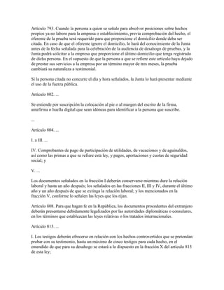 Artículo 793. Cuando la persona a quien se señale para absolver posiciones sobre hechos
propios ya no labore para la empresa o establecimiento, previa comprobación del hecho, el
oferente de la prueba será requerido para que proporcione el domicilio donde deba ser
citada. En caso de que el oferente ignore el domicilio, lo hará del conocimiento de la Junta
antes de la fecha señalada para la celebración de la audiencia de desahogo de pruebas, y la
Junta podrá solicitar a la empresa que proporcione el último domicilio que tenga registrado
de dicha persona. En el supuesto de que la persona a que se refiere este artículo haya dejado
de prestar sus servicios a la empresa por un término mayor de tres meses, la prueba
cambiará su naturaleza a testimonial.

Si la persona citada no concurre el día y hora señalados, la Junta lo hará presentar mediante
el uso de la fuerza pública.

Artículo 802. ...

Se entiende por suscripción la colocación al pie o al margen del escrito de la firma,
antefirma o huella digital que sean idóneas para identificar a la persona que suscribe.

...

Artículo 804. ...

I. a III. ...

IV. Comprobantes de pago de participación de utilidades, de vacaciones y de aguinaldos,
así como las primas a que se refiere esta ley, y pagos, aportaciones y cuotas de seguridad
social; y

V. ...

Los documentos señalados en la fracción I deberán conservarse mientras dure la relación
laboral y hasta un año después; los señalados en las fracciones II, III y IV, durante el último
año y un año después de que se extinga la relación laboral; y los mencionados en la
fracción V, conforme lo señalen las leyes que los rijan.

Artículo 808. Para que hagan fe en la República, los documentos procedentes del extranjero
deberán presentarse debidamente legalizados por las autoridades diplomáticas o consulares,
en los términos que establezcan las leyes relativas o los tratados internacionales.

Artículo 813. ...

I. Los testigos deberán ofrecerse en relación con los hechos controvertidos que se pretendan
probar con su testimonio, hasta un máximo de cinco testigos para cada hecho, en el
entendido de que para su desahogo se estará a lo dispuesto en la fracción X del artículo 815
de esta ley;
 
