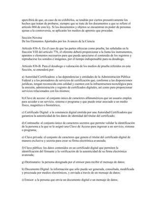 apercibirá de que, en caso de no exhibirlos, se tendrán por ciertos presuntivamente los
hechos que tratan de probarse, siempre que se trate de los documentos a que se refiere el
artículo 804 de esta ley. Si los documentos y objetos se encuentran en poder de personas
ajenas a la controversia, se aplicarán los medios de apremio que procedan.

Sección Novena
De los Elementos Aportados por los Avances de la Ciencia

Artículo 836-A. En el caso de que las partes ofrezcan como prueba, las señaladas en la
fracción VIII del artículo 776, el oferente deberá proporcionar a la Junta los instrumentos,
aparatos o elementos necesarios para que pueda apreciarse el contenido de los registros y
reproducirse los sonidos e imágenes, por el tiempo indispensable para su desahogo.

Artículo 836-B. Para el desahogo o valoración de los medios de prueba referidos en esta
Sección, se entenderá por:

a) Autoridad Certificadora: a las dependencias y entidades de la Administración Pública
Federal y a los prestadores de servicios de certificación que, conforme a las disposiciones
jurídicas, tengan reconocida esta calidad y cuenten con la infraestructura tecnológica para
la emisión, administración y registro de certificados digitales, así como para proporcionar
servicios relacionados con los mismos;

b) Clave de acceso: al conjunto único de caracteres alfanuméricos que un usuario emplea
para acceder a un servicio, sistema o programa y que puede estar asociado a un medio
físico, magnético o biométrico;

c) Certificado Digital: a la constancia digital emitida por una Autoridad Certificadora que
garantiza la autenticidad de los datos de identidad del titular del certificado;

d) Contraseña: al conjunto único de caracteres secretos que permite validar la identificación
de la persona a la que se le asignó una Clave de Acceso para ingresar a un servicio, sistema
o programa;

e) Clave privada: el conjunto de caracteres que genera el titular del certificado digital de
manera exclusiva y secreta para crear su firma electrónica avanzada;

f) Clave pública: los datos contenidos en un certificado digital que permiten la
identificación del firmante y la verificación de la autenticidad de su firma electrónica
avanzada;

g) Destinatario: la persona designada por el emisor para recibir el mensaje de datos;

h) Documento Digital: la información que sólo puede ser generada, consultada, modificada
y procesada por medios electrónicos, y enviada a través de un mensaje de datos;

i) Emisor: a la persona que envía un documento digital o un mensaje de datos;
 