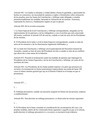 Artículo 841. Los laudos se dictarán a verdad sabida y buena fe guardada, y apreciando los
hechos en conciencia, sin necesidad de sujetarse a reglas o formulismos sobre estimación
de las pruebas, pero las Juntas de Conciliación y Arbitraje están obligadas a estudiar
pormenorizadamente las rendidas, haciendo la valoración de las mismas. Asimismo,
expresarán los motivos y fundamentos legales en que se apoyan.

Artículo 850. De la revisión conocerán:

I. La Junta Especial de la de Conciliación y Arbitraje correspondiente, integrada con los
representantes de los patrones y de los trabajadores y con el auxiliar que esté conociendo
del asunto, conforme al artículo 635 de esta ley, cuando se trate de actos de los Presidentes
de las mismas;

II. El Presidente de la Junta o el de la Junta Especial correspondiente, cuando se trate de
actos de los actuarios o de los funcionarios legalmente habilitados; y

III. La Junta de Conciliación y Arbitraje con la participación del Secretario General de
Acuerdos, cuando se trate de actos del Presidente de ésta o cuando se trate de un conflicto
que afecte dos o más ramas de la industria.

Artículo 853. Procede la reclamación contra las medidas de apremio que impongan los
Presidentes de las Juntas Especiales y de las de Conciliación y Arbitraje, así como de los
auxiliares de éstas.

Artículo 856. Los Presidentes de las Juntas podrán imponer a la parte que promueva la
revisión o la reclamación en forma notoriamente improcedente una multa de hasta 100
veces el salario mínimo general que rija en el Distrito Federal en el tiempo en que se
presentaron.

...

Artículo 857. ...

I. ...

II. Embargo precautorio, cuando sea necesario asegurar los bienes de una persona, empresa
o establecimiento.

Artículo 861. Para decretar un embargo precautorio, se observarán las normas siguientes:

I. ...

II. El Presidente de la Junta, tomando en consideración las circunstancias del caso y las
pruebas rendidas, dentro de las veinticuatro horas siguientes a aquella en que se le solicite,
podrá decretar el embargo precautorio si, a su juicio, es necesaria la providencia;
 