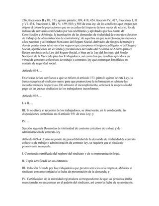 236, fracciones II y III; 373, quinto párrafo; 389, 418; 424, fracción IV; 427, fracciones I, II
y VI; 434, fracciones I, III y V; 439; 503; y 505 de esta ley; de los conflictos que tengan por
objeto el cobro de prestaciones que no excedan del importe de tres meses de salario; los de
nulidad de convenios ratificados por los celebrantes y aprobados por las Juntas de
Conciliación y Arbitraje; la tramitación de las demandas de titularidad de contrato colectivo
de trabajo y de administración de contrato-ley; de aquellos en que se reclamen prestaciones
a los patrones y al Instituto Mexicano del Seguro Social, derivados de riesgos de trabajo y
demás prestaciones relativas a los seguros que componen el régimen obligatorio del Seguro
Social, aportaciones de vivienda y prestaciones derivadas del Sistema de Ahorro para el
Retiro previstas en la Ley del Seguro Social, o bien en la Ley del Instituto del Fondo
Nacional de la Vivienda para los Trabajadores, así como las que resulten aplicables en
virtud de contratos colectivos de trabajo o contratos-ley que contengan beneficios en
materia de seguridad social.

Artículo 894. ...

En el caso de los conflictos a que se refiere el artículo 373, párrafo quinto de esta Ley, la
Junta requerirá al sindicato omiso para que proporcione la información o subsane las
inconformidades respectivas. De subsistir el incumplimiento, ordenará la suspensión del
pago de las cuotas sindicales de los trabajadores inconformes.

Artículo 895. ...

I. a II. ...

III. Si se ofrece el recuento de los trabajadores, se observarán, en lo conducente, las
disposiciones contenidas en el artículo 931 de esta Ley; y

IV. ...

Sección segunda Demandas de titularidad de contrato colectivo de trabajo y de
administración de contrato-ley

Artículo 899-A. Como requisito de procedibilidad de la demanda de titularidad de contrato
colectivo de trabajo o administración de contrato-ley, se requiere que el sindicato
promovente acompañe:

I. Constancia certificada del registro del sindicato y de su representación legal;

II. Copia certificada de sus estatutos;

III. Relación firmada por los trabajadores que presten servicios a la empresa, afiliados al
sindicato con anterioridad a la fecha de presentación de la demanda; y

IV. Certificación de la autoridad registradora correspondiente de que las personas arriba
mencionadas se encuentran en el padrón del sindicato, así como la fecha de su anotación.
 