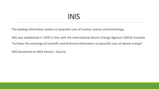INIS
The leading information system on peaceful uses of nuclear science and technology.
INIS was established in 1970 in line with the International Atomic Energy Agency’s (IAEA) mandate
"to foster the exchange of scientific and technical information on peaceful uses of atomic energy".
INIS Secretariat at IAEA Vienna – Austria
 