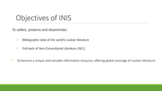 Objectives of INIS
To collect, preserve and disseminate:
 Bibliographic data of the world’s nuclear literature
 Full texts of Non-Conventional Literature (NCL)
 To become a unique and valuable information resource, offering global coverage of nuclear literature.
 