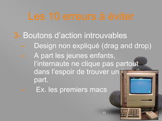 Les 10 erreurs à éviter 3-  Boutons d’action introuvables Design non expliqué (drag and drop) A part les jeunes enfants, l’internaute ne clique pas partout dans l’espoir de trouver un lien: il part. Ex. les premiers macs 