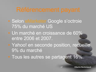 Référencement payant Selon  eMarketer  Google s’octroie 75% du marché US Un marché en croissance de 60% entre 2006 et 2007. Yahoo! en seconde position, recueille 9% du marché  Tous les autres se partagent 16%. 
