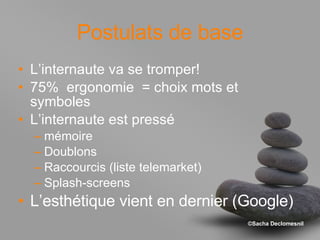 Postulats de base L’internaute va se tromper! 75%  ergonomie  = choix mots et symboles L’internaute est pressé mémoire Doublons Raccourcis (liste telemarket) Splash-screens L’esthétique vient en dernier (Google) 