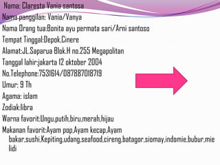 Nama: Claresta Vania santosa
Nama panggilan: Vania/Vanya
Nama Orang tua:Bonita ayu permata sari/Arni santoso
Tempat Tinggal:Depok,Cinere
Alamat:JL.Saparua Blok.H no.255 Megapolitan
Tanggal lahir:jakarta 12 oktober 2004
No.Telephone:7531614/087887018719
Umur: 9 Th
Agama: islam
Zodiak:libra
Warna favorit:Ungu,putih,biru,merah,hijau
Makanan favorit:Ayam pop,Ayam kecap,Ayam
bakar,sushi,Kepiting,udang,seafood,cireng,batagor,siomay,indomie,bubur,mie
lidi

 