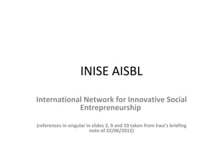 INISE AISBL
International Network for Innovative Social
            Entrepreneurship

(references in singular in slides 2, 9 and 10 taken from Ewa’s briefing
                          note of 22/06/2012)
 