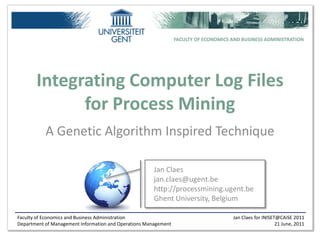 FACULTY OF ECONOMICS AND BUSINESS ADMINISTRATION




       Integrating Computer Log Files
             for Process Mining
           A Genetic Algorithm Inspired Technique

                                                       Jan Claes
                                                       jan.claes@ugent.be
                                                       http://processmining.ugent.be
                                                       Ghent University, Belgium

Faculty of Economics and Business Administration                                      Jan Claes for INISET@CAiSE 2011
Department of Management Information and Operations Management                                            21 June, 2011
 