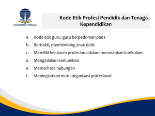 Kode Etik Profesi Pendidik dan Tenaga
Kependidikan
a. Kode etik guru: guru berpedoman pada
b. Berbakti, membimbing anak didik
c. Memiliki kejujuran profesionaldalam menerapkan kurikulum
d. Mengadakan komunikasi
e. Memelihara hubungan
f. Meningkatkan mutu organisasi profesional
 