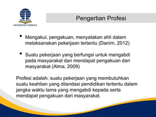 Pengertian Profesi
• Mengakui, pengakuan, menyatakan ahli dalam
melaksanakan pekerjaan tertentu (Danim, 2012)
• Suatu pekerjaan yang berfungsi untuk mengabdi
pada masyarakat dan mendapat pengakuan dari
masyarakat (Alma, 2009)
Profesi adalah: suatu pekerjaan yang membutuhkan
suatu keahlian yang dilandasi pendidikan tertentu dalam
jangka waktu lama yang mengabdi kepada serta
mendapat pengakuan dari masyarakat.
 