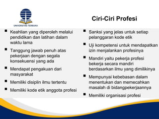 Ciri-Ciri Profesi
 Keahlian yang diperoleh melalui
pendidikan dan latihan dalam
waktu lama
 Tanggung jawab penuh atas
pekerjaan dengan segala
konsekuensi yang ada
 Mendapat pengakuan dari
masyarakat
 Memiliki disiplin ilmu tertentu
 Memiliki kode etik anggota profesi
 Sanksi yang jelas untuk setiap
pelanggaran kode etik
 Uji kompetensi untuk mendapatkan
izin menjalankan profesinya
 Mandiri yaitu pekerja profesi
bekerja secara mandiri
berdasarkan ilmu yang dimilikinya
 Mempunyai kebebasan dalam
menentukan dan memecahkan
masalah di bidangpekerjaannya
 Memiliki organisasi profesi
 