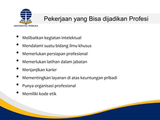 Pekerjaan yang Bisa dijadikan Profesi
• Melibatkan kegiatan intelektual
• Mendalami suatu bidang ilmu khusus
• Memerlukan persiapan profesional
• Memerlukan latihan dalam jabatan
• Menjanjikan karier
• Mementingkan layanan di atas keuntungan pribadi
• Punya organisasi profesional
• Memiliki kode etik
 