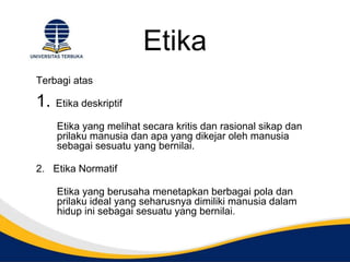 Etika
Terbagi atas
1. Etika deskriptif
Etika yang melihat secara kritis dan rasional sikap dan
prilaku manusia dan apa yang dikejar oleh manusia
sebagai sesuatu yang bernilai.
2. Etika Normatif
Etika yang berusaha menetapkan berbagai pola dan
prilaku ideal yang seharusnya dimiliki manusia dalam
hidup ini sebagai sesuatu yang bernilai.
 
