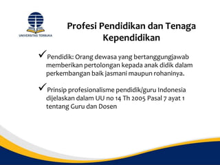 Profesi Pendidikan dan Tenaga
Kependidikan
Pendidik: Orang dewasa yang bertanggungjawab
memberikan pertolongan kepada anak didik dalam
perkembangan baik jasmani maupun rohaninya.
Prinsip profesionalisme pendidik/guru Indonesia
dijelaskan dalam UU no 14 Th 2005 Pasal 7 ayat 1
tentang Guru dan Dosen
 