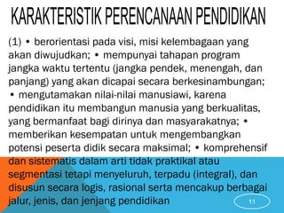 (1) • berorientasi pada visi, misi kelembagaan yang
akan diwujudkan; • mempunyai tahapan program
jangka waktu tertentu (jangka pendek, menengah, dan
panjang) yang akan dicapai secara berkesinambungan;
• mengutamakan nilai-nilai manusiawi, karena
pendidikan itu membangun manusia yang berkualitas,
yang bermanfaat bagi dirinya dan masyarakatnya; •
memberikan kesempatan untuk mengembangkan
potensi peserta didik secara maksimal; • komprehensif
dan sistematis dalam arti tidak praktikal atau
segmentasi tetapi menyeluruh, terpadu (integral), dan
disusun secara logis, rasional serta mencakup berbagai
jalur, jenis, dan jenjang pendidikan 11
 