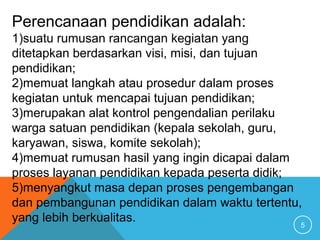 5
Perencanaan pendidikan adalah:
1)suatu rumusan rancangan kegiatan yang
ditetapkan berdasarkan visi, misi, dan tujuan
pendidikan;
2)memuat langkah atau prosedur dalam proses
kegiatan untuk mencapai tujuan pendidikan;
3)merupakan alat kontrol pengendalian perilaku
warga satuan pendidikan (kepala sekolah, guru,
karyawan, siswa, komite sekolah);
4)memuat rumusan hasil yang ingin dicapai dalam
proses layanan pendidikan kepada peserta didik;
5)menyangkut masa depan proses pengembangan
dan pembangunan pendidikan dalam waktu tertentu,
yang lebih berkualitas.
 