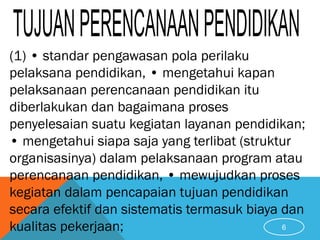 (1) • standar pengawasan pola perilaku
pelaksana pendidikan, • mengetahui kapan
pelaksanaan perencanaan pendidikan itu
diberlakukan dan bagaimana proses
penyelesaian suatu kegiatan layanan pendidikan;
• mengetahui siapa saja yang terlibat (struktur
organisasinya) dalam pelaksanaan program atau
perencanaan pendidikan, • mewujudkan proses
kegiatan dalam pencapaian tujuan pendidikan
secara efektif dan sistematis termasuk biaya dan
kualitas pekerjaan; 6
 