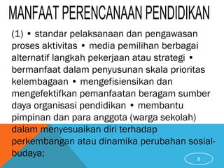 (1) • standar pelaksanaan dan pengawasan
proses aktivitas • media pemilihan berbagai
alternatif langkah pekerjaan atau strategi •
bermanfaat dalam penyusunan skala prioritas
kelembagaan • mengefisiensikan dan
mengefektifkan pemanfaatan beragam sumber
daya organisasi pendidikan • membantu
pimpinan dan para anggota (warga sekolah)
dalam menyesuaikan diri terhadap
perkembangan atau dinamika perubahan sosial-
budaya; 8
 